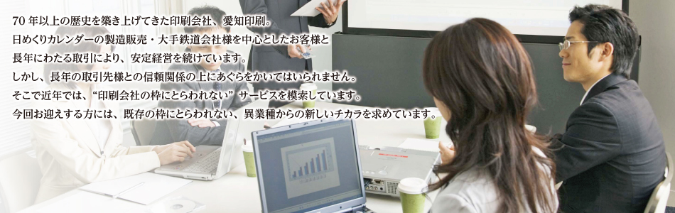 70年以上の歴史を築き上げてきた印刷会社、愛知印刷。日めくりカレンダーの製造販売・大手鉄道会社様を中心としたお客様と長年にわたる取引により、安定経営を続けています。しかし、長年の取引先様との信頼関係の上にあぐらをかいてはいられません。そこで近年では、「印刷会社の枠にとらわれない」サービスを模索しています。今回お迎えする方には、既存の枠にとらわれない、異業種からの新しいチカラを求めています。
