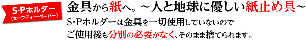 金具から紙へ。～人と地球に優しい紙止め具～S・Pホルダーは金具を一切使用していないのでご使用後も分別の必要がなく、そのまま捨てられます。