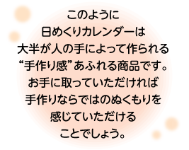 このように日めくりカレンダーは大半が人の手によって作られる“手作り感”あふれる商品です。お手に取っていただければ手作りならではのぬくもりを感じていただけることでしょう。
